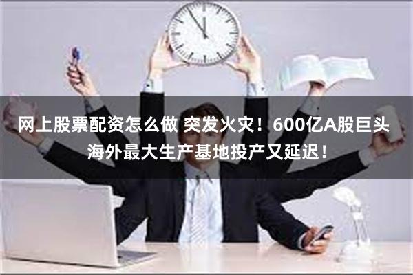 网上股票配资怎么做 突发火灾！600亿A股巨头 海外最大生产