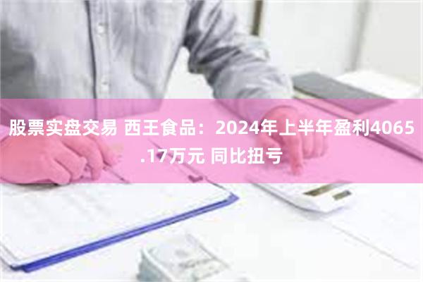 股票实盘交易 西王食品：2024年上半年盈利4065.17万元 同比扭亏