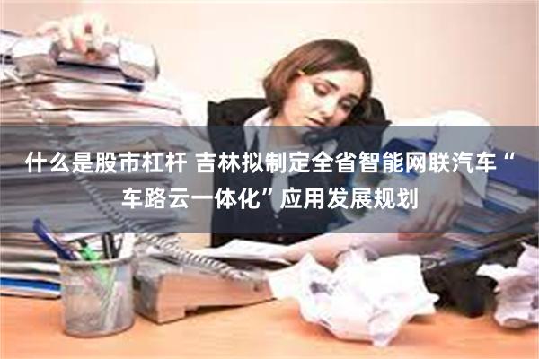 什么是股市杠杆 吉林拟制定全省智能网联汽车“车路云一体化”应用发展规划