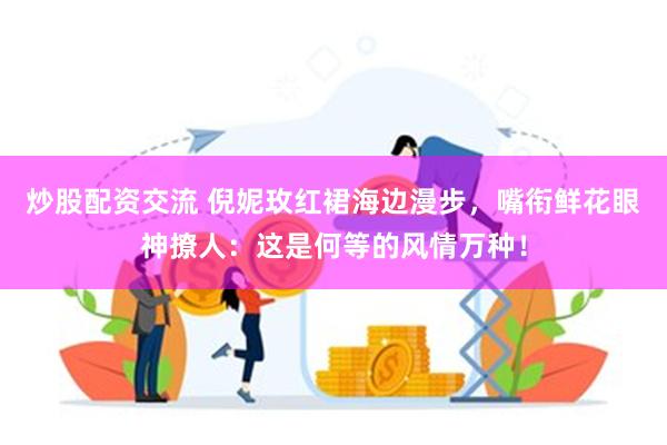 炒股配资交流 倪妮玫红裙海边漫步，嘴衔鲜花眼神撩人：这是何等的风情万种！