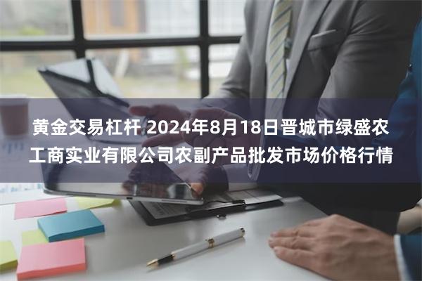 黄金交易杠杆 2024年8月18日晋城市绿盛农工商实业有限公司农副产品批发市场价格行情