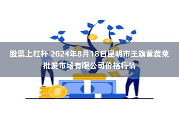 股票上杠杆 2024年8月18日昆明市王旗营蔬菜批发市场有限