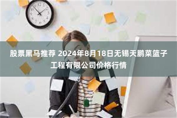 股票黑马推荐 2024年8月18日无锡天鹏菜篮子工程有限公司价格行情