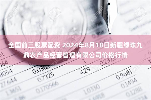 全国前三股票配资 2024年8月18日新疆绿珠九鼎农产品经营管理有限公司价格行情