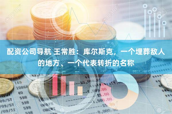 配资公司导航 王常胜：库尔斯克，一个埋葬敌人的地方、一个代表