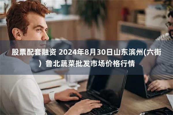 股票配套融资 2024年8月30日山东滨州(六街）鲁北蔬菜批