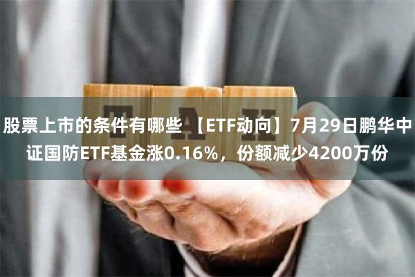 股票上市的条件有哪些 【ETF动向】7月29日鹏华中证国防ETF基金涨0.16%，份额减少4200万份