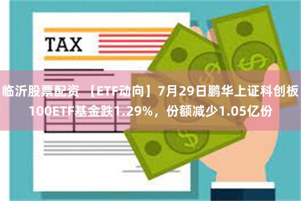 临沂股票配资 【ETF动向】7月29日鹏华上证科创板100ETF基金跌1.29%，份额减少1.05亿份