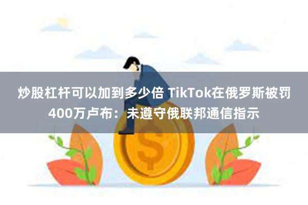 炒股杠杆可以加到多少倍 TikTok在俄罗斯被罚400万卢布：未遵守俄联邦通信指示