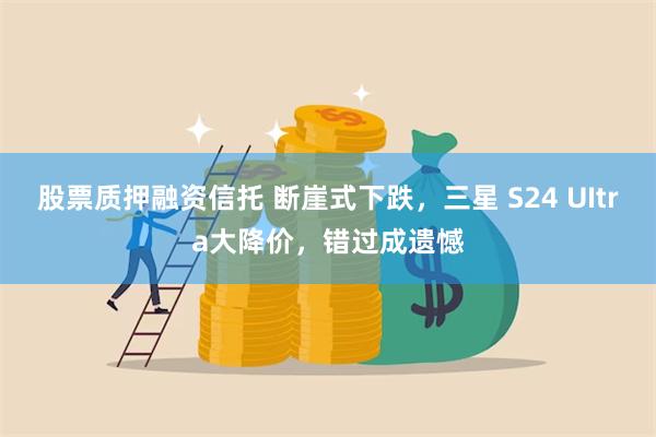 股票质押融资信托 断崖式下跌，三星 S24 UItra大降价，错过成遗憾