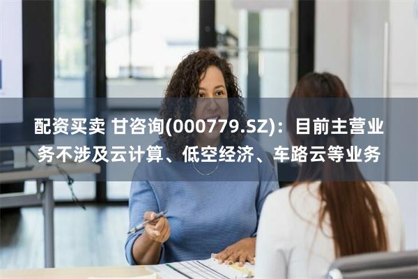 配资买卖 甘咨询(000779.SZ)：目前主营业务不涉及云