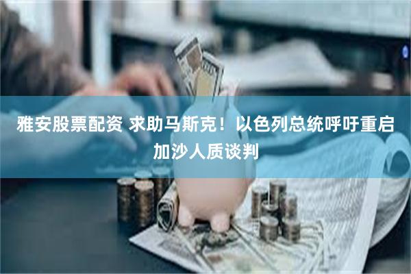 雅安股票配资 求助马斯克！以色列总统呼吁重启加沙人质谈判