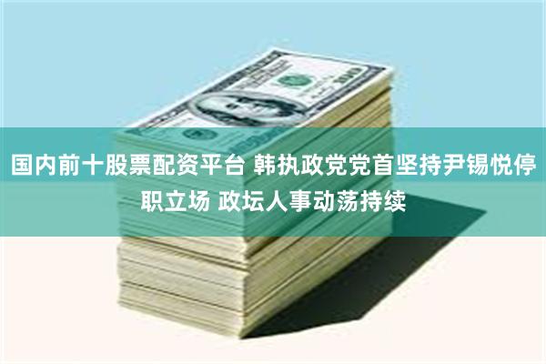 国内前十股票配资平台 韩执政党党首坚持尹锡悦停职立场 政坛人事动荡持续