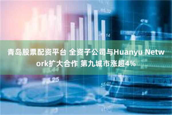 青岛股票配资平台 全资子公司与Huanyu Network扩大合作 第九城市涨超4%