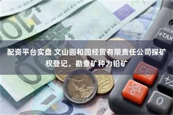 配资平台实盘 文山圆和圆经贸有限责任公司探矿权登记，勘查矿种为铅矿