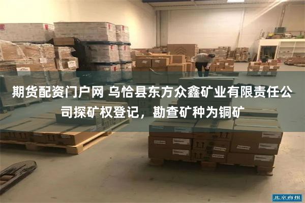 期货配资门户网 乌恰县东方众鑫矿业有限责任公司探矿权登记，勘查矿种为铜矿