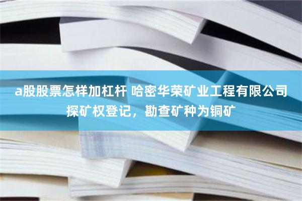 a股股票怎样加杠杆 哈密华荣矿业工程有限公司探矿权登记，勘查矿种为铜矿