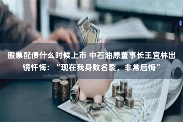 股票配债什么时候上市 中石油原董事长王宜林出镜忏悔：“现在我身败名裂，非常后悔”