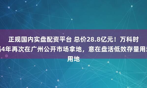 正规国内实盘配资平台 总价28.8亿元！万科时隔4年再次在广州公开市场拿地，意在盘活低效存量用地