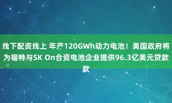 线下配资线上 年产120GWh动力电池！美国政府将为福特与SK On合资电池企业提供96.3亿美元贷款