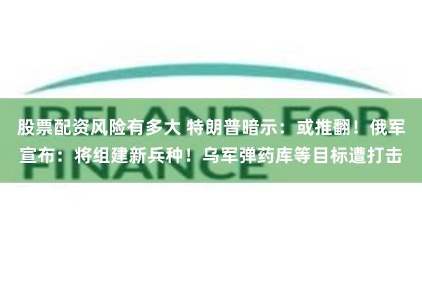 股票配资风险有多大 特朗普暗示：或推翻！俄军宣布：将组建新兵种！乌军弹药库等目标遭打击