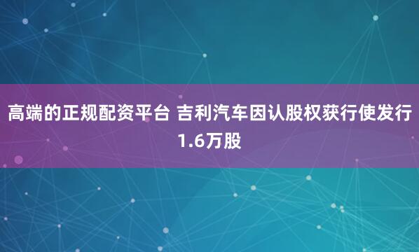 高端的正规配资平台 吉利汽车因认股权获行使发行1.6万股