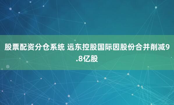 股票配资分仓系统 远东控股国际因股份合并削减9.8亿股