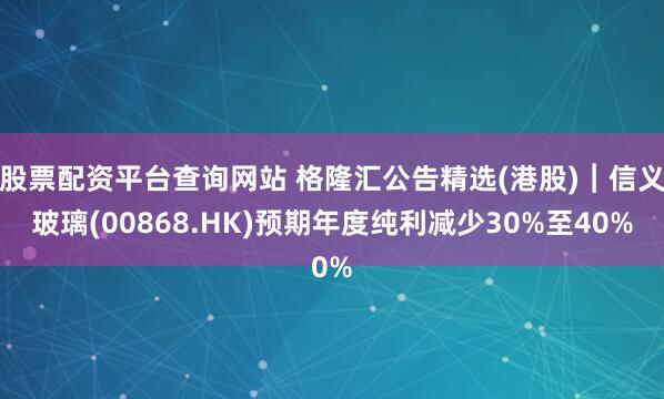 股票配资平台查询网站 格隆汇公告精选(港股)︱信义玻璃(00868.HK)预期年度纯利减少30%至40%