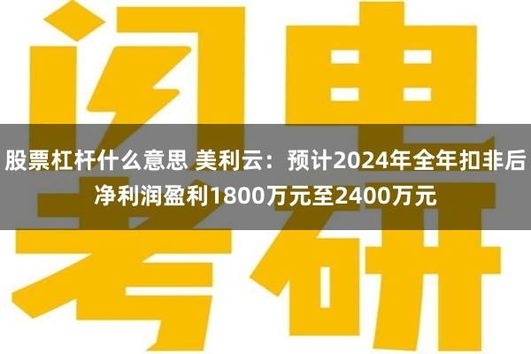 股票杠杆什么意思 美利云：预计2024年全年扣非后净利润盈利1800万元至2400万元