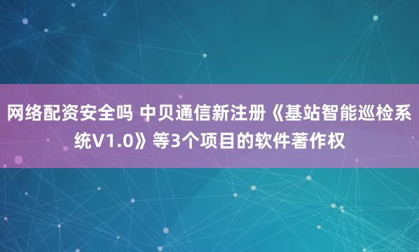 网络配资安全吗 中贝通信新注册《基站智能巡检系统V1.0》等3个项目的软件著作权