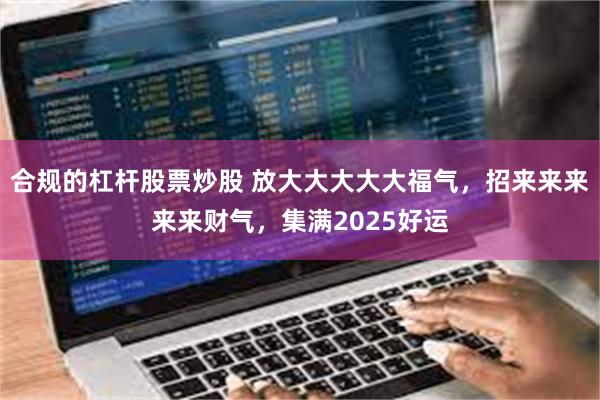 合规的杠杆股票炒股 放大大大大大福气，招来来来来来财气，集满2025好运