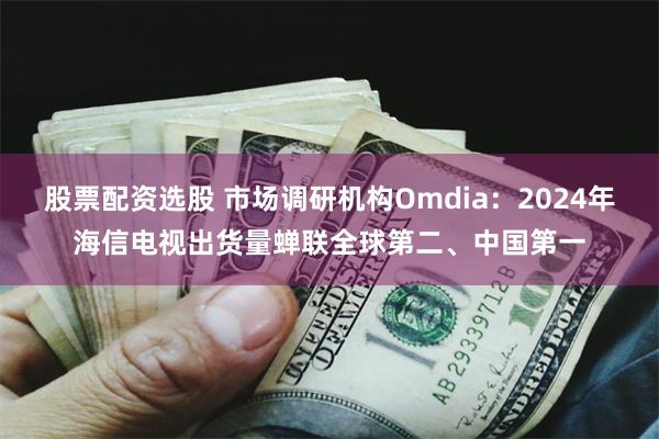 股票配资选股 市场调研机构Omdia：2024年海信电视出货量蝉联全球第二、中国第一