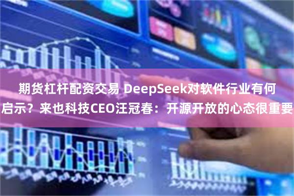 期货杠杆配资交易 DeepSeek对软件行业有何启示？来也科技CEO汪冠春：开源开放的心态很重要