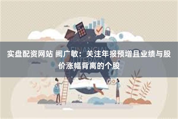 实盘配资网站 阙广敏：关注年报预增且业绩与股价涨幅背离的个股