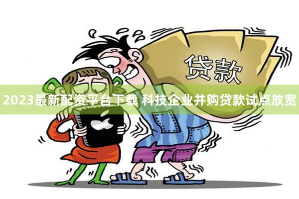 2023最新配资平台下载 科技企业并购贷款试点放宽