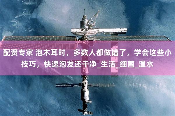 配资专家 泡木耳时,多数人都做错了,学会这些小技巧,快速泡发还干净_生活_细菌_温水